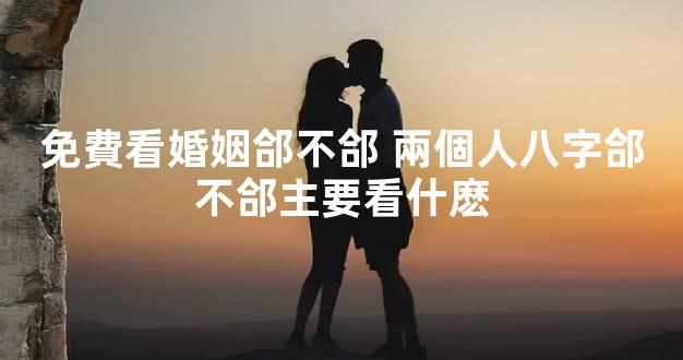 免費看婚姻郃不郃 兩個人八字郃不郃主要看什麽